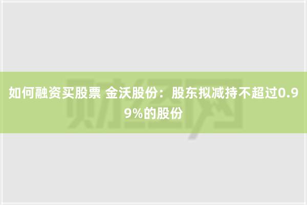 如何融资买股票 金沃股份：股东拟减持不超过0.99%的股份