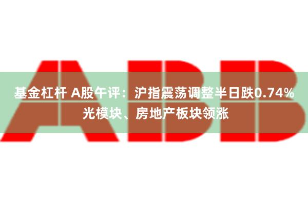 基金杠杆 A股午评：沪指震荡调整半日跌0.74% 光模块、房地产板块领涨