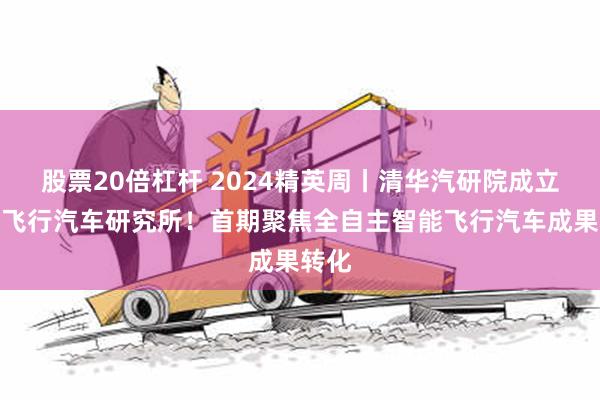 股票20倍杠杆 2024精英周丨清华汽研院成立智能飞行汽车研究所！首期聚焦全自主智能飞行汽车成果转化