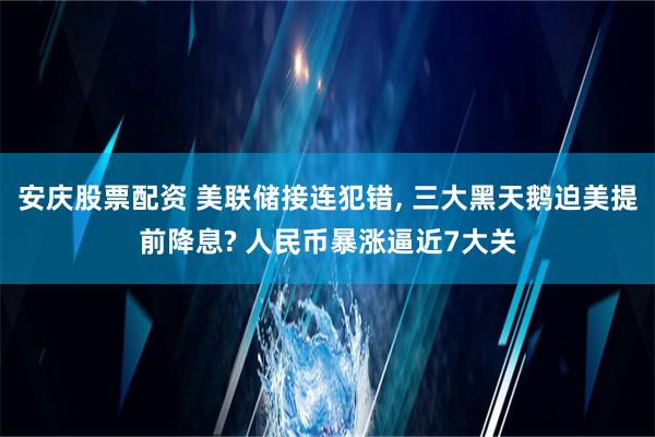 安庆股票配资 美联储接连犯错, 三大黑天鹅迫美提前降息? 人民币暴涨逼近7大关