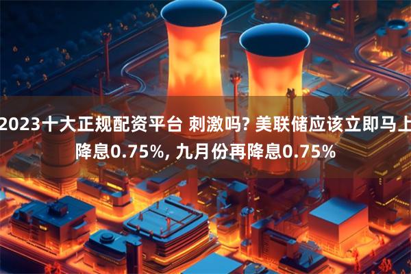 2023十大正规配资平台 刺激吗? 美联储应该立即马上降息0.75%, 九月份再降息0.75%