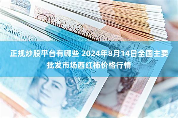 正规炒股平台有哪些 2024年8月14日全国主要批发市场西红柿价格行情