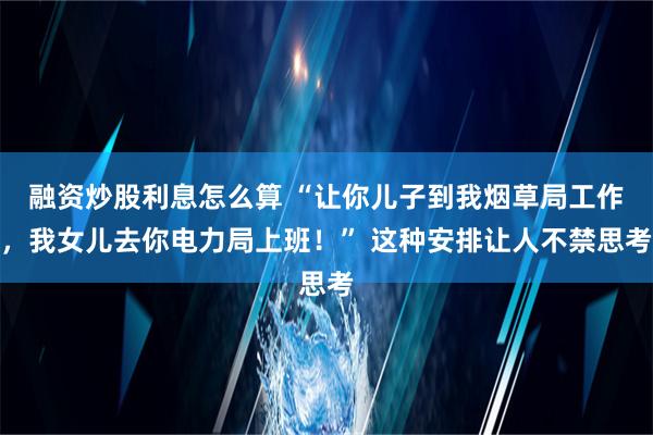 融资炒股利息怎么算 “让你儿子到我烟草局工作，我女儿去你电力局上班！” 这种安排让人不禁思考