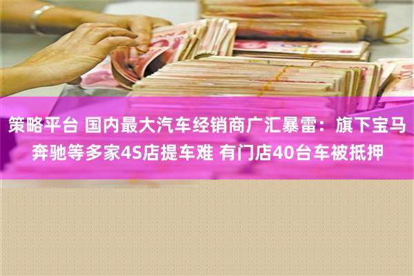 策略平台 国内最大汽车经销商广汇暴雷：旗下宝马奔驰等多家4S店提车难 有门店40台车被抵押