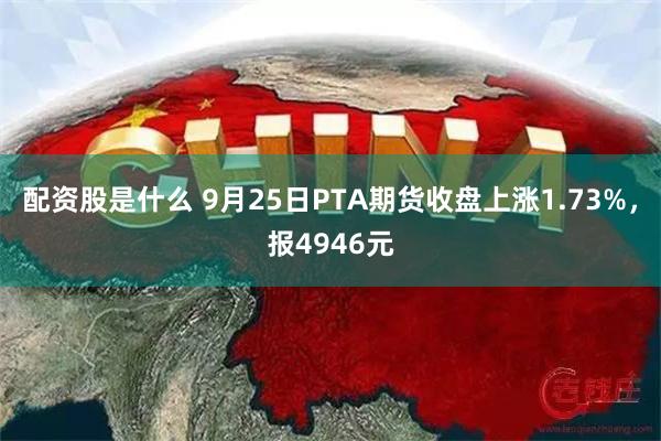 配资股是什么 9月25日PTA期货收盘上涨1.73%，报4946元