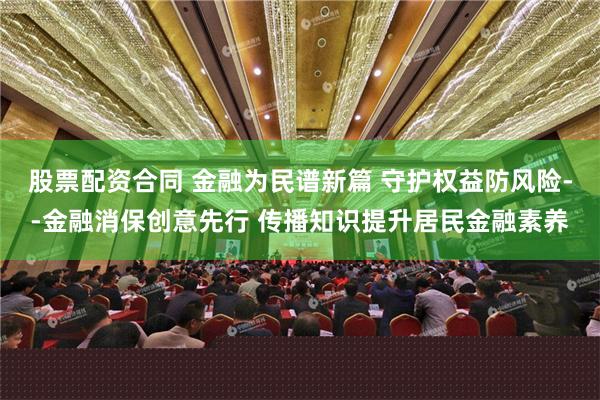 股票配资合同 金融为民谱新篇 守护权益防风险--金融消保创意先行 传播知识提升居民金融素养