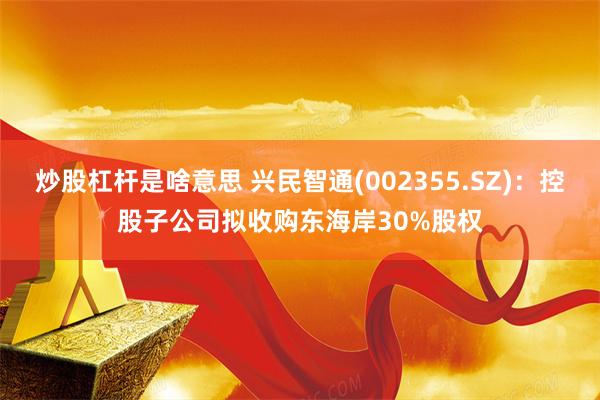 炒股杠杆是啥意思 兴民智通(002355.SZ)：控股子公司拟收购东海岸30%股权