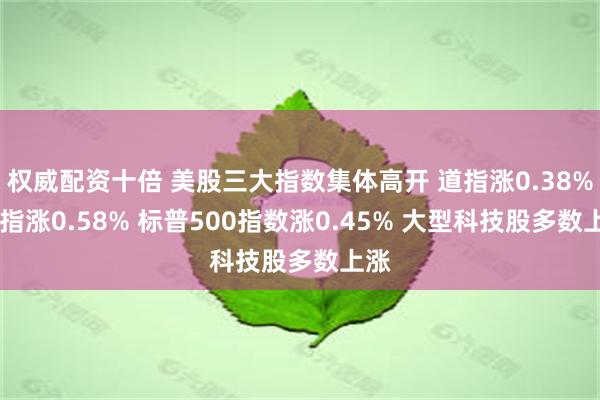 权威配资十倍 美股三大指数集体高开 道指涨0.38% 纳指涨0.58% 标普500指数涨0.45% 大型科技股多数上涨