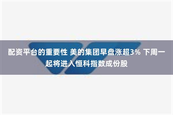 配资平台的重要性 美的集团早盘涨超3% 下周一起将进入恒科指数成份股