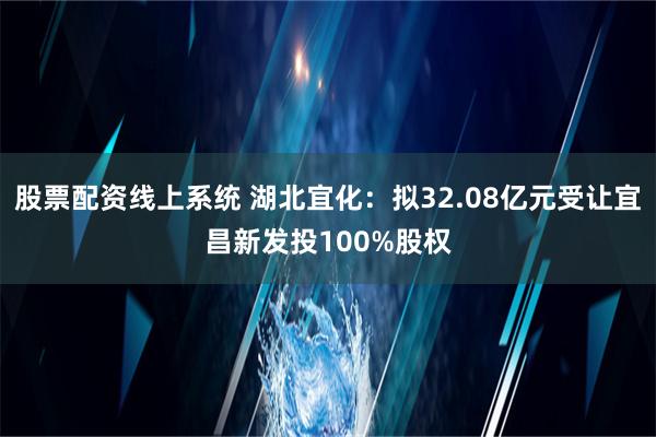 股票配资线上系统 湖北宜化：拟32.08亿元受让宜昌新发投100%股权