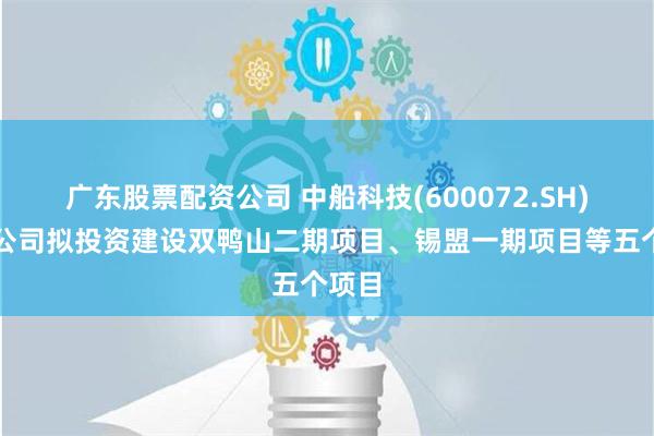 广东股票配资公司 中船科技(600072.SH)：子公司拟投资建设双鸭山二期项目、锡盟一期项目等五个项目