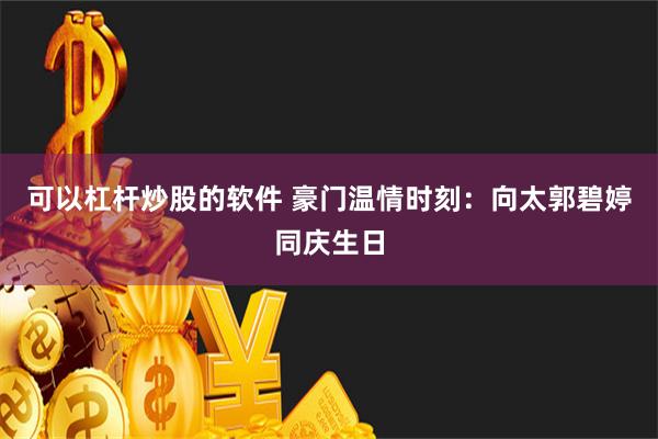 可以杠杆炒股的软件 豪门温情时刻：向太郭碧婷同庆生日