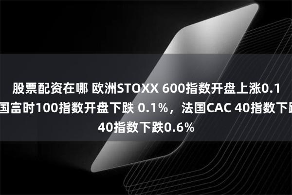 股票配资在哪 欧洲STOXX 600指数开盘上涨0.1%。英国富时100指数开盘下跌 0.1%，法国CAC 40指数下跌0.6%