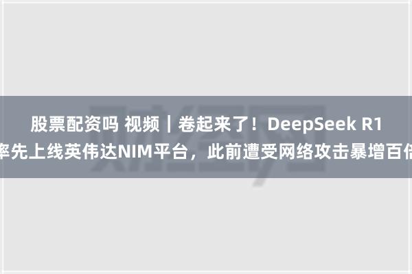 股票配资吗 视频｜卷起来了！DeepSeek R1率先上线英伟达NIM平台，此前遭受网络攻击暴增百倍