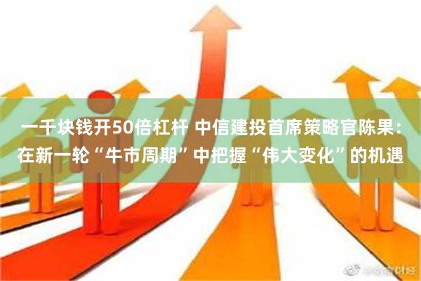 一千块钱开50倍杠杆 中信建投首席策略官陈果：在新一轮“牛市周期”中把握“伟大变化”的机遇